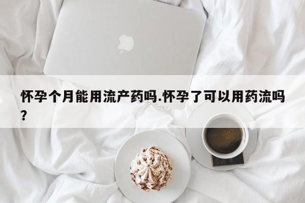 紫竹药业打胎药网购怀孕个月能用流产药吗.怀孕了可以用药流吗？
