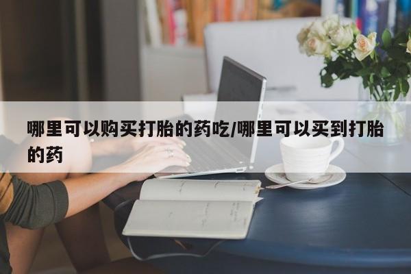 紫竹药业打胎药网购哪里可以购买打胎的药吃/哪里可以买到打胎的药