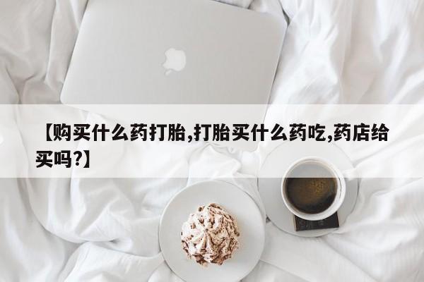 紫竹药业打胎药网购【购买什么药打胎,打胎买什么药吃,药店给买吗?】