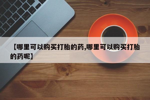 紫竹药业打胎药网购【哪里可以购买打胎的药,哪里可以购买打胎的药呢】