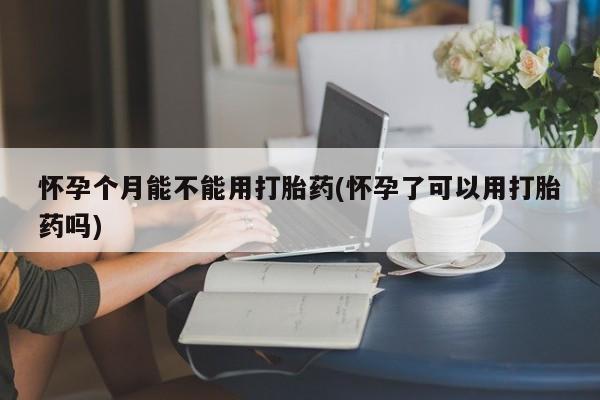 紫竹药业打胎药网购怀孕个月能不能用打胎药(怀孕了可以用打胎药吗)