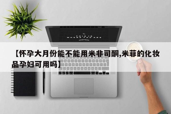紫竹药业打胎药网购【怀孕大月份能不能用米非司酮,米菲的化妆品孕妇可用吗】
