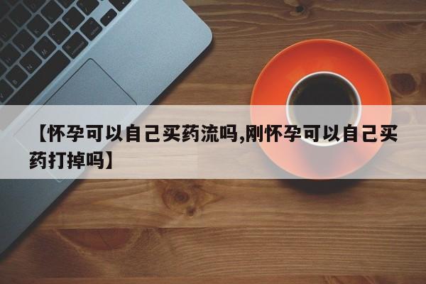 紫竹药业打胎药网购【怀孕可以自己买药流吗,刚怀孕可以自己买药打掉吗】